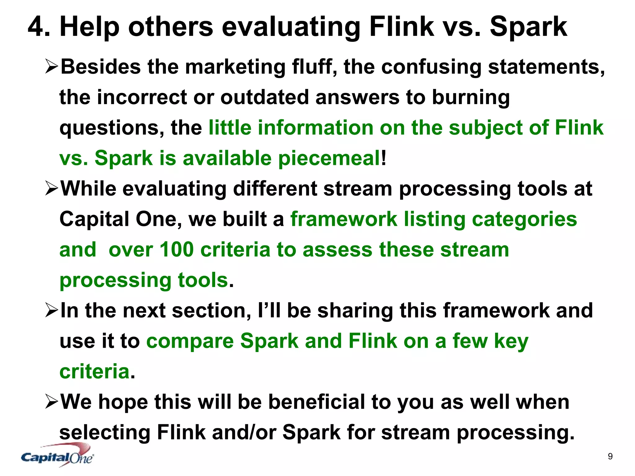 9
4. Help others evaluating Flink vs. Spark
Besides the marketing fluff, the confusing statements,
the incorrect or outdated answers to burning
questions, the little information on the subject of Flink
vs. Spark is available piecemeal!
While evaluating different stream processing tools at
Capital One, we built a framework listing categories
and over 100 criteria to assess these stream
processing tools.
In the next section, I’ll be sharing this framework and
use it to compare Spark and Flink on a few key
criteria.
We hope this will be beneficial to you as well when
selecting Flink and/or Spark for stream processing.
 