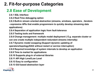 28
2. Fit-for-purpose Categories
2.8 Ease of Development
2.8.1 SQL Interface
2.8.2 Real-Time debugging option
2.8.3 Built-in stream oriented abstraction (streams, windows, operators , iterators
- expressive APIs that enable programmers to quickly develop streaming data
applications)
2.8.4 Separation of application logic from fault tolerance
2.8.5 Testing tools and framework
2.8.6 Change management: multiple model deployment ( E.g. separate cluster or
can one create multiple independent redundant streams internally)
2.8.7 Dynamic model swapping (Support dynamic updating of
operators/topology/DAG without restart or service interruption)
2.8.8 Required knowledge of system internals to develop an application
2.8.9 Time to market for applications
2.8.10 Supports plug-in of external libraries
2.8.11 API High Level/Low Level
2.8.12 Easy to configuration
2.8.13 GUI based abstraction layer
 