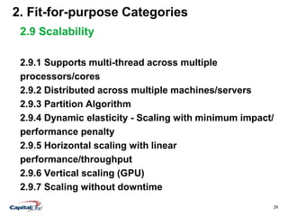 29
2. Fit-for-purpose Categories
2.9 Scalability
2.9.1 Supports multi-thread across multiple
processors/cores
2.9.2 Distributed across multiple machines/servers
2.9.3 Partition Algorithm
2.9.4 Dynamic elasticity - Scaling with minimum impact/
performance penalty
2.9.5 Horizontal scaling with linear
performance/throughput
2.9.6 Vertical scaling (GPU)
2.9.7 Scaling without downtime
 