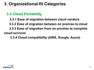 33
3. Organizational-fit Categories
3.3 Cloud Portability
3.3.1 Ease of migration between cloud vendors
3.3.2 Ease of migration between on premise to cloud
3.3.3 Ease of migration from on premise to complete
cloud services
3.3.4 Cloud compatibility (AWS, Google, Azure)
 