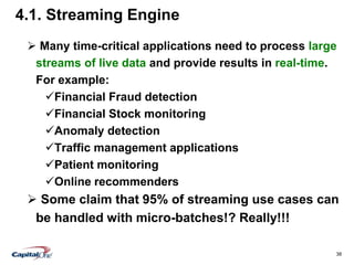 38
4.1. Streaming Engine
 Many time-critical applications need to process large
streams of live data and provide results in real-time.
For example:
Financial Fraud detection
Financial Stock monitoring
Anomaly detection
Traffic management applications
Patient monitoring
Online recommenders
 Some claim that 95% of streaming use cases can
be handled with micro-batches!? Really!!!
 