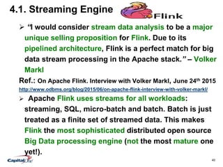 40
4.1. Streaming Engine
 “I would consider stream data analysis to be a major
unique selling proposition for Flink. Due to its
pipelined architecture, Flink is a perfect match for big
data stream processing in the Apache stack.” – Volker
Markl
Ref.: On Apache Flink. Interview with Volker Markl, June 24th 2015
http://www.odbms.org/blog/2015/06/on-apache-flink-interview-with-volker-markl/
 Apache Flink uses streams for all workloads:
streaming, SQL, micro-batch and batch. Batch is just
treated as a finite set of streamed data. This makes
Flink the most sophisticated distributed open source
Big Data processing engine (not the most mature one
yet!).
 