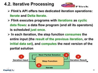 42
4.2. Iterative Processing
 Flink's API offers two dedicated iteration operations:
Iterate and Delta Iterate.
 Flink executes programs with iterations as cyclic
data flows: a data flow program (and all its operators)
is scheduled just once.
 In each iteration, the step function consumes the
entire input (the result of the previous iteration, or the
initial data set), and computes the next version of the
partial solution
 