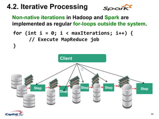 44
4.2. Iterative Processing
Step
Step
Step Step Step
Client
for (int i = 0; i < maxIterations; i++) {
// Execute MapReduce job
}
Non-native iterations in Hadoop and Spark are
implemented as regular for-loops outside the system.
 