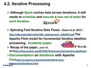 45
4.2. Iterative Processing
 Although Spark caches data across iterations, it still
needs to schedule and execute a new set of tasks for
each iteration.
 Spinning Fast Iterative Data Flows - Ewen et al. 2012 :
http://vldb.org/pvldb/vol5/p1268_stephanewen_vldb2012.pdf The
Apache Flink model for incremental iterative dataflow
processing. Academic paper.
 Recap of the paper, June 18,
2015http://blog.acolyer.org/2015/06/18/spinning-fast-iterative-dataflows/
Documentation on iterations with Apache
Flinkhttp://ci.apache.org/projects/flink/flink-docs-
master/apis/iterations.html
 