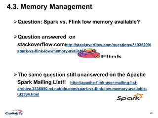 46
4.3. Memory Management
Question: Spark vs. Flink low memory available?
Question answered on
stackoverflow.comhttp://stackoverflow.com/questions/31935299/
spark-vs-flink-low-memory-available
The same question still unanswered on the Apache
Spark Mailing List!! http://apache-flink-user-mailing-list-
archive.2336050.n4.nabble.com/spark-vs-flink-low-memory-available-
td2364.html
 