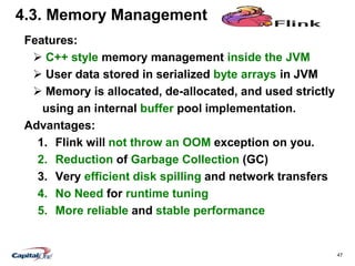 47
4.3. Memory Management
Features:
 C++ style memory management inside the JVM
 User data stored in serialized byte arrays in JVM
 Memory is allocated, de-allocated, and used strictly
using an internal buffer pool implementation.
Advantages:
1. Flink will not throw an OOM exception on you.
2. Reduction of Garbage Collection (GC)
3. Very efficient disk spilling and network transfers
4. No Need for runtime tuning
5. More reliable and stable performance
 