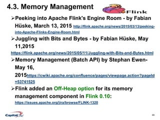 49
4.3. Memory Management
Peeking into Apache Flink's Engine Room - by Fabian
Hüske, March 13, 2015 http://flink.apache.org/news/2015/03/13/peeking-
into-Apache-Flinks-Engine-Room.html
Juggling with Bits and Bytes - by Fabian Hüske, May
11,2015
https://flink.apache.org/news/2015/05/11/Juggling-with-Bits-and-Bytes.html
Memory Management (Batch API) by Stephan Ewen-
May 16,
2015https://cwiki.apache.org/confluence/pages/viewpage.action?pageId
=53741525
Flink added an Off-Heap option for its memory
management component in Flink 0.10:
https://issues.apache.org/jira/browse/FLINK-1320
 