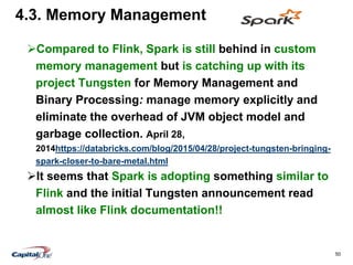 50
4.3. Memory Management
Compared to Flink, Spark is still behind in custom
memory management but is catching up with its
project Tungsten for Memory Management and
Binary Processing: manage memory explicitly and
eliminate the overhead of JVM object model and
garbage collection. April 28,
2014https://databricks.com/blog/2015/04/28/project-tungsten-bringing-
spark-closer-to-bare-metal.html
It seems that Spark is adopting something similar to
Flink and the initial Tungsten announcement read
almost like Flink documentation!!
 