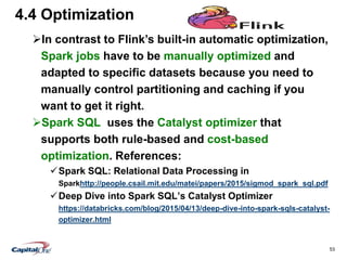 53
4.4 Optimization
In contrast to Flink’s built-in automatic optimization,
Spark jobs have to be manually optimized and
adapted to specific datasets because you need to
manually control partitioning and caching if you
want to get it right.
Spark SQL uses the Catalyst optimizer that
supports both rule-based and cost-based
optimization. References:
Spark SQL: Relational Data Processing in
Sparkhttp://people.csail.mit.edu/matei/papers/2015/sigmod_spark_sql.pdf
Deep Dive into Spark SQL’s Catalyst Optimizer
https://databricks.com/blog/2015/04/13/deep-dive-into-spark-sqls-catalyst-
optimizer.html
 