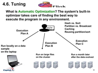 56
4.6. Tuning
Run locally on a data
sample
on the laptop
Run a month later
after the data evolved
Hash vs. Sort
Partition vs. Broadcast
Caching
Reusing partition/sort
Execution
Plan A
Execution
Plan B
Run on large files
on the cluster
Execution
Plan C
What is Automatic Optimization? The system's built-in
optimizer takes care of finding the best way to
execute the program in any environment.
 