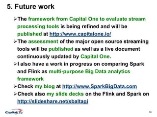 58
5. Future work
The framework from Capital One to evaluate stream
processing tools is being refined and will be
published at http://www.capitalone.io/
The assessment of the major open source streaming
tools will be published as well as a live document
continuously updated by Capital One.
I also have a work in progress on comparing Spark
and Flink as multi-purpose Big Data analytics
framework
Check my blog at http://www.SparkBigData.com
Check also my slide decks on the Flink and Spark on
http://slideshare.net/sbaltagi
 