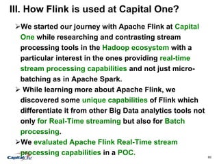60
III. How Flink is used at Capital One?
We started our journey with Apache Flink at Capital
One while researching and contrasting stream
processing tools in the Hadoop ecosystem with a
particular interest in the ones providing real-time
stream processing capabilities and not just micro-
batching as in Apache Spark.
 While learning more about Apache Flink, we
discovered some unique capabilities of Flink which
differentiate it from other Big Data analytics tools not
only for Real-Time streaming but also for Batch
processing.
We evaluated Apache Flink Real-Time stream
processing capabilities in a POC.
 