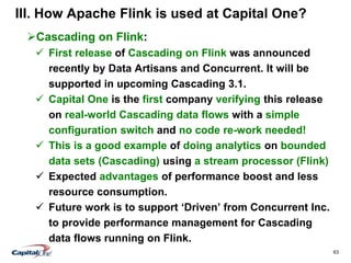 63
III. How Apache Flink is used at Capital One?
Cascading on Flink:
 First release of Cascading on Flink was announced
recently by Data Artisans and Concurrent. It will be
supported in upcoming Cascading 3.1.
 Capital One is the first company verifying this release
on real-world Cascading data flows with a simple
configuration switch and no code re-work needed!
 This is a good example of doing analytics on bounded
data sets (Cascading) using a stream processor (Flink)
 Expected advantages of performance boost and less
resource consumption.
 Future work is to support ‘Driven’ from Concurrent Inc.
to provide performance management for Cascading
data flows running on Flink.
 