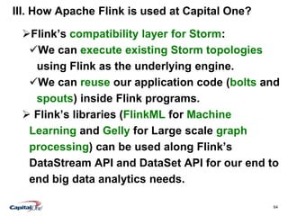 64
III. How Apache Flink is used at Capital One?
Flink’s compatibility layer for Storm:
We can execute existing Storm topologies
using Flink as the underlying engine.
We can reuse our application code (bolts and
spouts) inside Flink programs.
 Flink’s libraries (FlinkML for Machine
Learning and Gelly for Large scale graph
processing) can be used along Flink’s
DataStream API and DataSet API for our end to
end big data analytics needs.
 