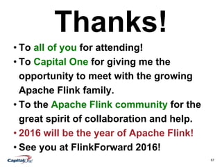 67
Thanks!
• To all of you for attending!
• To Capital One for giving me the
opportunity to meet with the growing
Apache Flink family.
• To the Apache Flink community for the
great spirit of collaboration and help.
• 2016 will be the year of Apache Flink!
• See you at FlinkForward 2016!
 