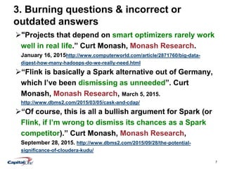 7
3. Burning questions & incorrect or
outdated answers
"Projects that depend on smart optimizers rarely work
well in real life.” Curt Monash, Monash Research.
January 16, 2015http://www.computerworld.com/article/2871760/big-data-
digest-how-many-hadoops-do-we-really-need.html
“Flink is basically a Spark alternative out of Germany,
which I’ve been dismissing as unneeded”. Curt
Monash, Monash Research, March 5, 2015.
http://www.dbms2.com/2015/03/05/cask-and-cdap/
“Of course, this is all a bullish argument for Spark (or
Flink, if I’m wrong to dismiss its chances as a Spark
competitor).” Curt Monash, Monash Research,
September 28, 2015. http://www.dbms2.com/2015/09/28/the-potential-
significance-of-cloudera-kudu/
 