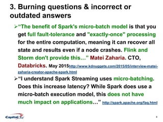 8
3. Burning questions & incorrect or
outdated answers
“The benefit of Spark's micro-batch model is that you
get full fault-tolerance and "exactly-once" processing
for the entire computation, meaning it can recover all
state and results even if a node crashes. Flink and
Storm don't provide this…” Matei Zaharia. CTO,
Databricks. May 2015http://www.kdnuggets.com/2015/05/interview-matei-
zaharia-creator-apache-spark.html
“I understand Spark Streaming uses micro-batching.
Does this increase latency? While Spark does use a
micro-batch execution model, this does not have
much impact on applications…” http://spark.apache.org/faq.html
 