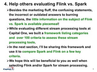 9
4. Help others evaluating Flink vs. Spark
Besides the marketing fluff, the confusing statements,
the incorrect or outdated answers to burning
questions, the little information on the subject of Flink
vs. Spark is available piecemeal!
While evaluating different stream processing tools at
Capital One, we built a framework listing categories
and over 100 criteria to assess these stream
processing tools.
In the next section, I’ll be sharing this framework and
use it to compare Spark and Flink on a few key
criteria.
We hope this will be beneficial to you as well when
selecting Flink and/or Spark for stream processing.
 