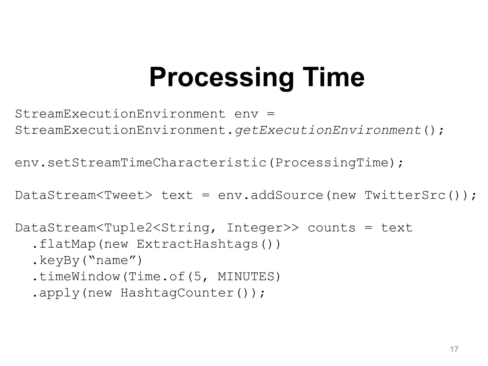 17
StreamExecutionEnvironment env =
StreamExecutionEnvironment.getExecutionEnvironment();
env.setStreamTimeCharacteristic(ProcessingTime);
DataStream<Tweet> text = env.addSource(new TwitterSrc());
DataStream<Tuple2<String, Integer>> counts = text
.flatMap(new ExtractHashtags())
.keyBy(“name”)
.timeWindow(Time.of(5, MINUTES)
.apply(new HashtagCounter());
Processing Time
 