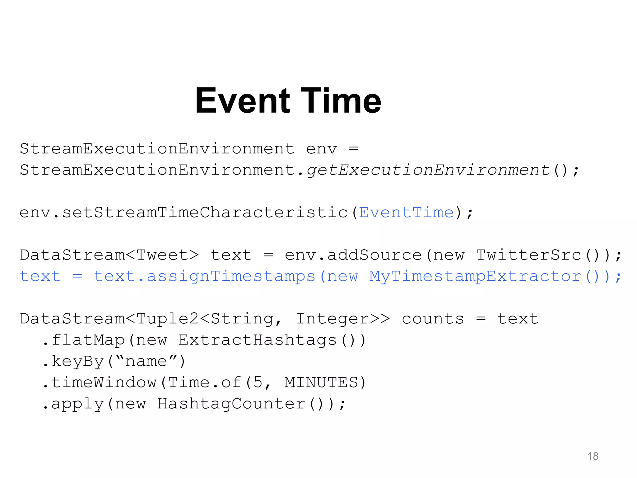 18
Event Time
StreamExecutionEnvironment env =
StreamExecutionEnvironment.getExecutionEnvironment();
env.setStreamTimeCharacteristic(EventTime);
DataStream<Tweet> text = env.addSource(new TwitterSrc());
text = text.assignTimestamps(new MyTimestampExtractor());
DataStream<Tuple2<String, Integer>> counts = text
.flatMap(new ExtractHashtags())
.keyBy(“name”)
.timeWindow(Time.of(5, MINUTES)
.apply(new HashtagCounter());
 