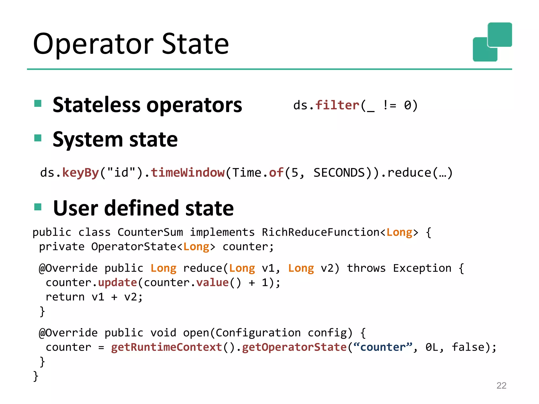 Operator State
 Stateless operators
 System state
 User defined state
22
ds.filter(_ != 0)
ds.keyBy("id").timeWindow(Time.of(5, SECONDS)).reduce(…)
public class CounterSum implements RichReduceFunction<Long> {
private OperatorState<Long> counter;
@Override public Long reduce(Long v1, Long v2) throws Exception {
counter.update(counter.value() + 1);
return v1 + v2;
}
@Override public void open(Configuration config) {
counter = getRuntimeContext().getOperatorState(“counter”, 0L, false);
}
}
 