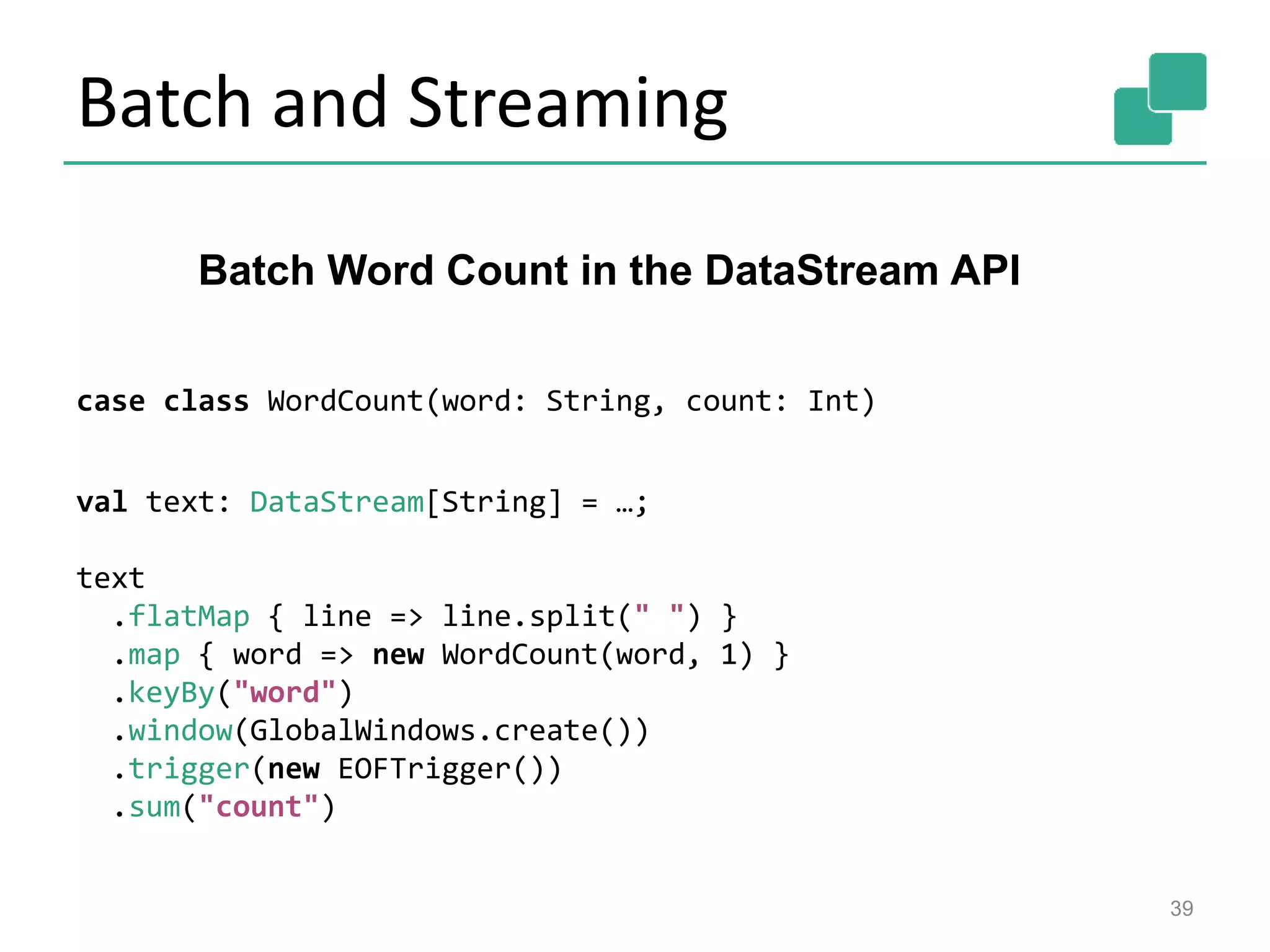 Batch and Streaming
39
case class WordCount(word: String, count: Int)
val text: DataStream[String] = …;
text
.flatMap { line => line.split(" ") }
.map { word => new WordCount(word, 1) }
.keyBy("word")
.window(GlobalWindows.create())
.trigger(new EOFTrigger())
.sum("count")
Batch Word Count in the DataStream API
 