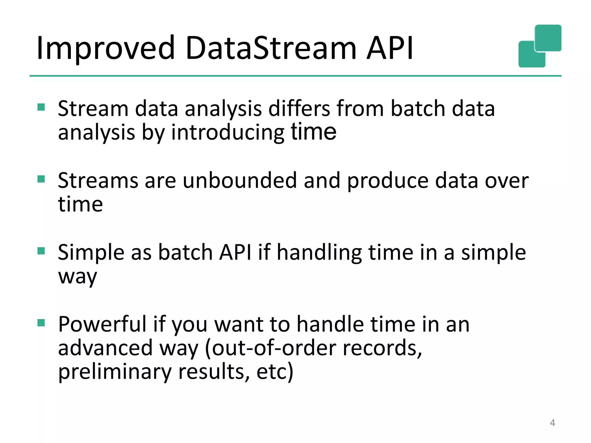 Improved DataStream API
 Stream data analysis differs from batch data
analysis by introducing time
 Streams are unbounded and produce data over
time
 Simple as batch API if handling time in a simple
way
 Powerful if you want to handle time in an
advanced way (out-of-order records,
preliminary results, etc)
4
 