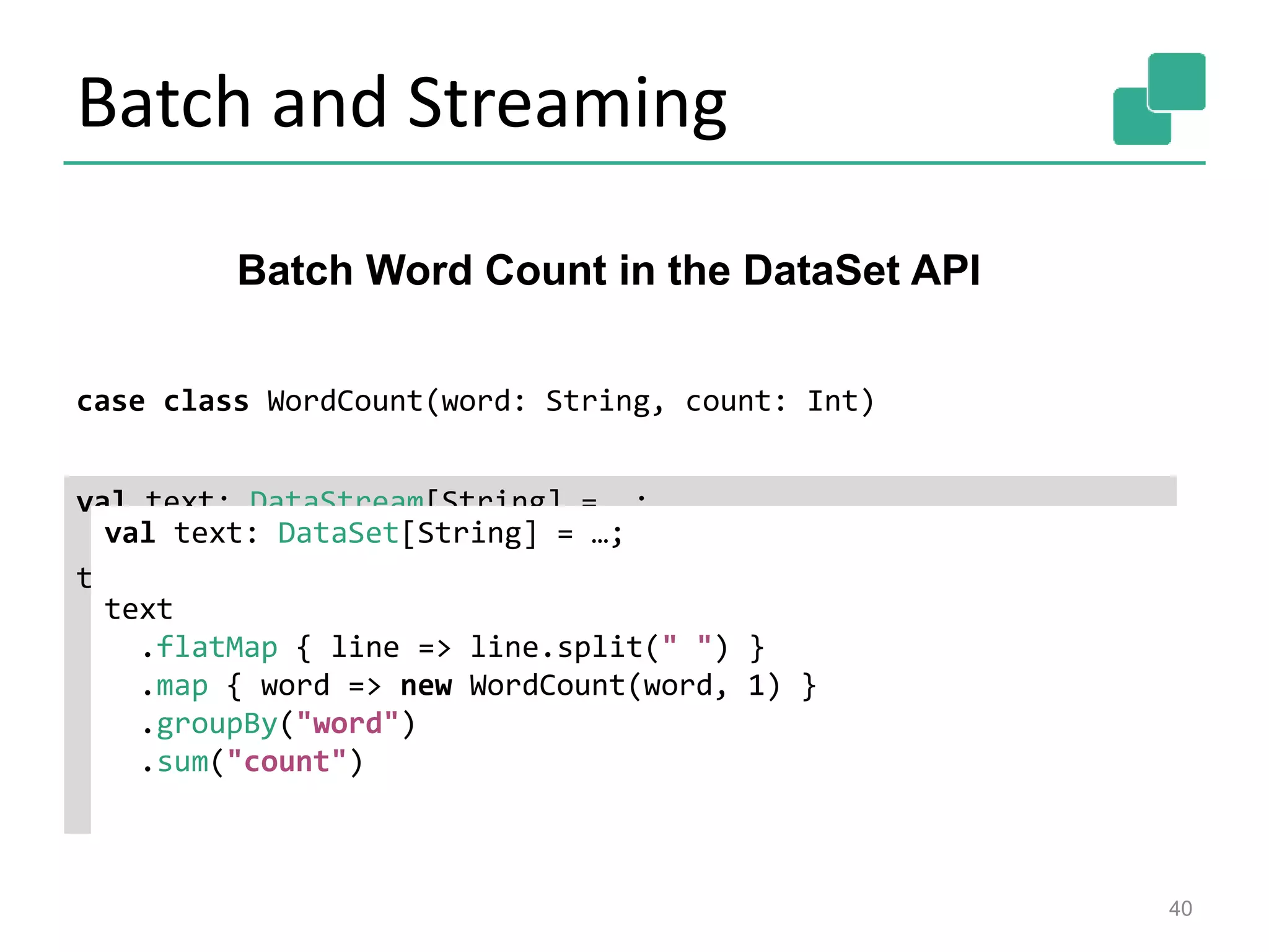 Batch and Streaming
40
Batch Word Count in the DataSet API
case class WordCount(word: String, count: Int)
val text: DataStream[String] = …;
text
.flatMap { line => line.split(" ") }
.map { word => new WordCount(word, 1) }
.keyBy("word")
.window(GlobalWindows.create())
.trigger(new EOFTrigger())
.sum("count")
val text: DataSet[String] = …;
text
.flatMap { line => line.split(" ") }
.map { word => new WordCount(word, 1) }
.groupBy("word")
.sum("count")
 