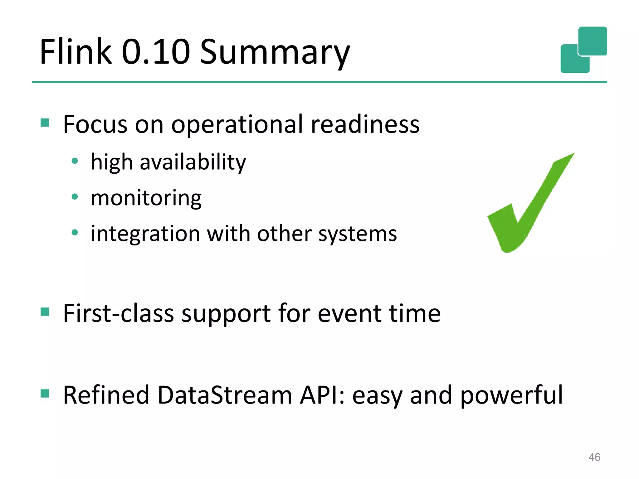 Flink 0.10 Summary
 Focus on operational readiness
• high availability
• monitoring
• integration with other systems
 First-class support for event time
 Refined DataStream API: easy and powerful
46
 