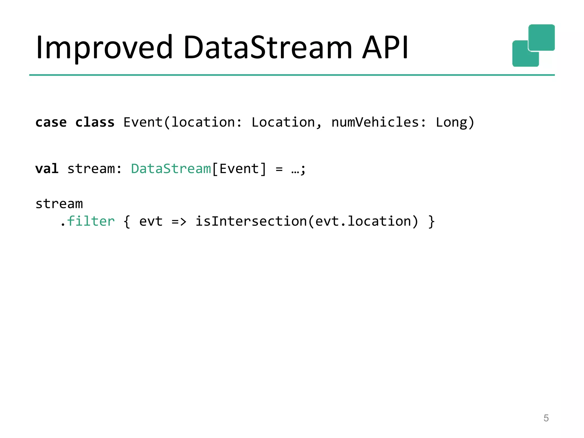 Improved DataStream API
5
case class Event(location: Location, numVehicles: Long)
val stream: DataStream[Event] = …;
stream
.filter { evt => isIntersection(evt.location) }
 