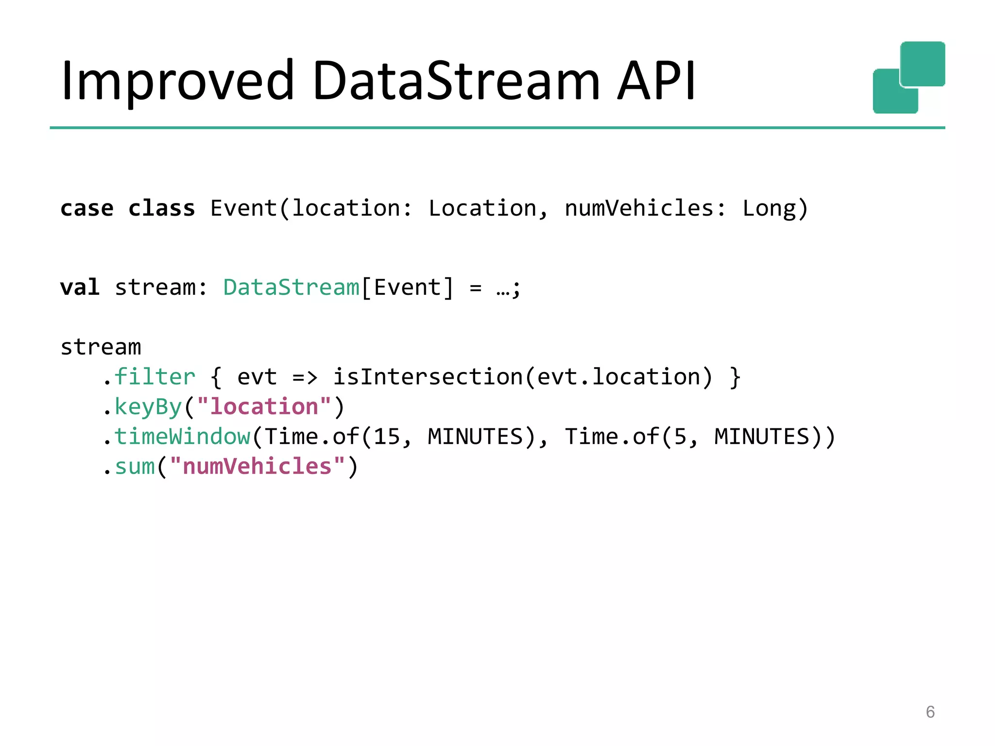 Improved DataStream API
6
case class Event(location: Location, numVehicles: Long)
val stream: DataStream[Event] = …;
stream
.filter { evt => isIntersection(evt.location) }
.keyBy("location")
.timeWindow(Time.of(15, MINUTES), Time.of(5, MINUTES))
.sum("numVehicles")
 
