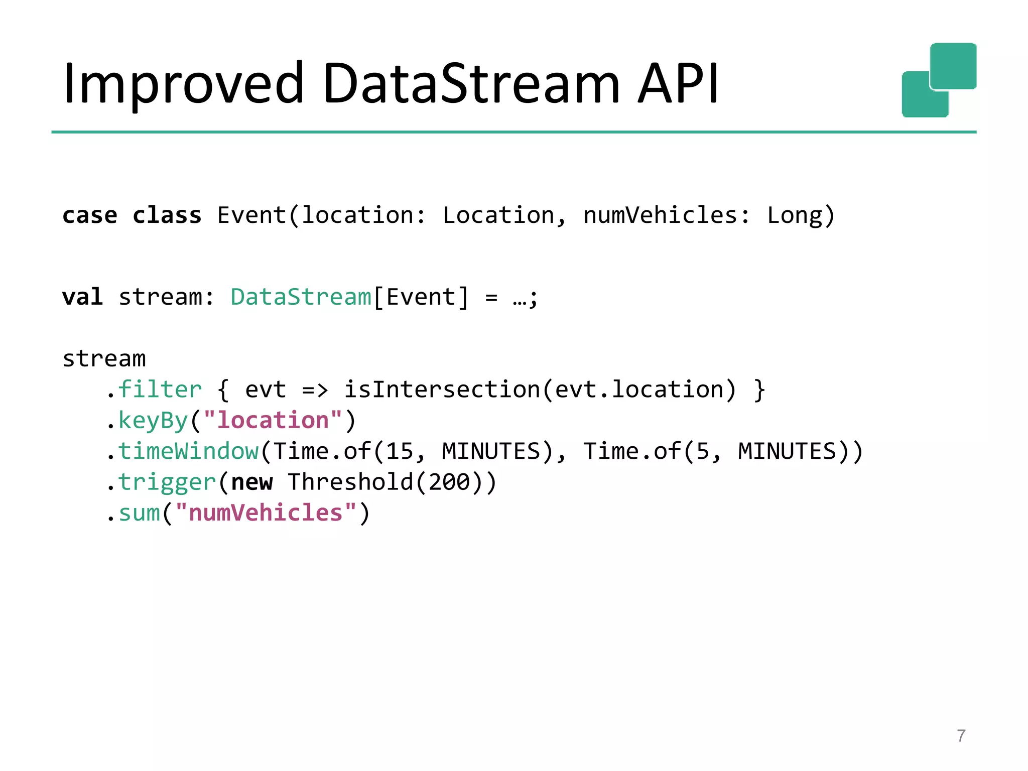 Improved DataStream API
7
case class Event(location: Location, numVehicles: Long)
val stream: DataStream[Event] = …;
stream
.filter { evt => isIntersection(evt.location) }
.keyBy("location")
.timeWindow(Time.of(15, MINUTES), Time.of(5, MINUTES))
.trigger(new Threshold(200))
.sum("numVehicles")
 