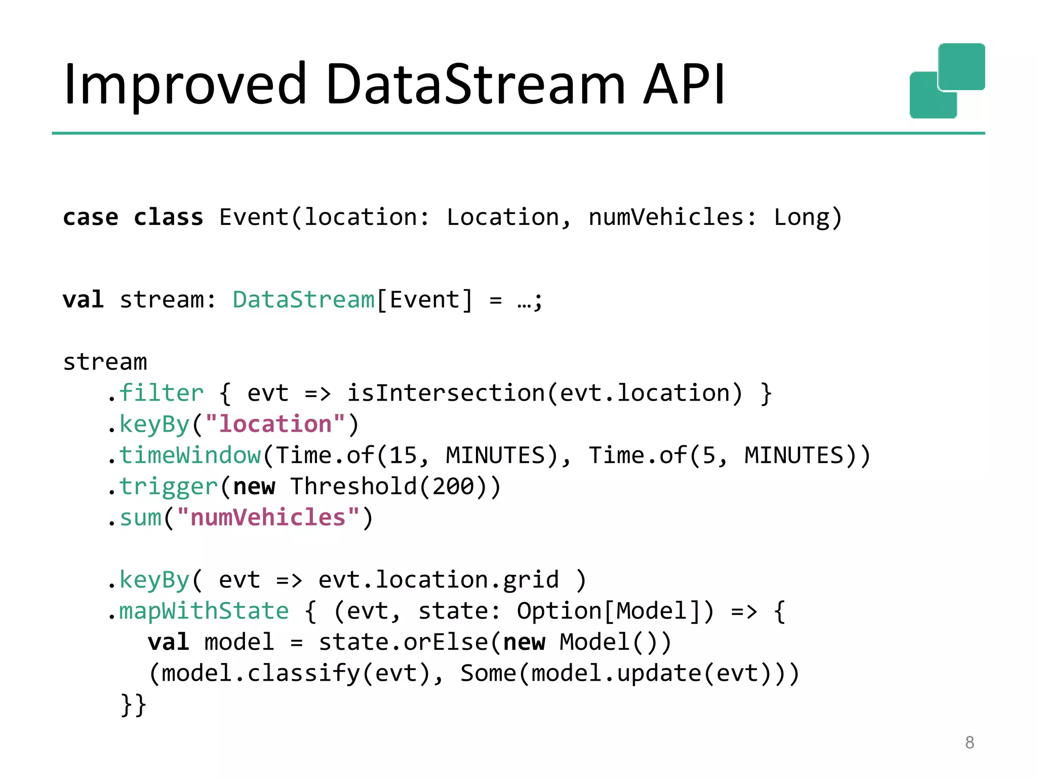 Improved DataStream API
8
case class Event(location: Location, numVehicles: Long)
val stream: DataStream[Event] = …;
stream
.filter { evt => isIntersection(evt.location) }
.keyBy("location")
.timeWindow(Time.of(15, MINUTES), Time.of(5, MINUTES))
.trigger(new Threshold(200))
.sum("numVehicles")
.keyBy( evt => evt.location.grid )
.mapWithState { (evt, state: Option[Model]) => {
val model = state.orElse(new Model())
(model.classify(evt), Some(model.update(evt)))
}}
 