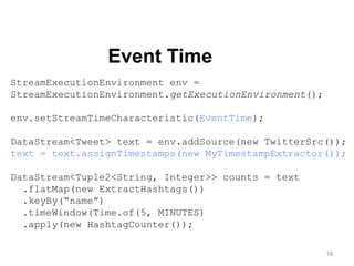 18
Event Time
StreamExecutionEnvironment env =
StreamExecutionEnvironment.getExecutionEnvironment();
env.setStreamTimeCharacteristic(EventTime);
DataStream<Tweet> text = env.addSource(new TwitterSrc());
text = text.assignTimestamps(new MyTimestampExtractor());
DataStream<Tuple2<String, Integer>> counts = text
.flatMap(new ExtractHashtags())
.keyBy(“name”)
.timeWindow(Time.of(5, MINUTES)
.apply(new HashtagCounter());
 