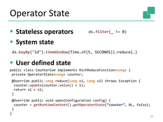 Operator State
 Stateless operators
 System state
 User defined state
22
ds.filter(_ != 0)
ds.keyBy("id").timeWindow(Time.of(5, SECONDS)).reduce(…)
public class CounterSum implements RichReduceFunction<Long> {
private OperatorState<Long> counter;
@Override public Long reduce(Long v1, Long v2) throws Exception {
counter.update(counter.value() + 1);
return v1 + v2;
}
@Override public void open(Configuration config) {
counter = getRuntimeContext().getOperatorState(“counter”, 0L, false);
}
}
 