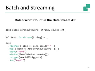 Batch and Streaming
39
case class WordCount(word: String, count: Int)
val text: DataStream[String] = …;
text
.flatMap { line => line.split(" ") }
.map { word => new WordCount(word, 1) }
.keyBy("word")
.window(GlobalWindows.create())
.trigger(new EOFTrigger())
.sum("count")
Batch Word Count in the DataStream API
 