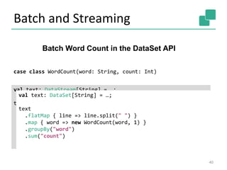 Batch and Streaming
40
Batch Word Count in the DataSet API
case class WordCount(word: String, count: Int)
val text: DataStream[String] = …;
text
.flatMap { line => line.split(" ") }
.map { word => new WordCount(word, 1) }
.keyBy("word")
.window(GlobalWindows.create())
.trigger(new EOFTrigger())
.sum("count")
val text: DataSet[String] = …;
text
.flatMap { line => line.split(" ") }
.map { word => new WordCount(word, 1) }
.groupBy("word")
.sum("count")
 