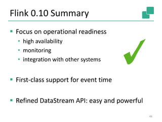 Flink 0.10 Summary
 Focus on operational readiness
• high availability
• monitoring
• integration with other systems
 First-class support for event time
 Refined DataStream API: easy and powerful
46
 