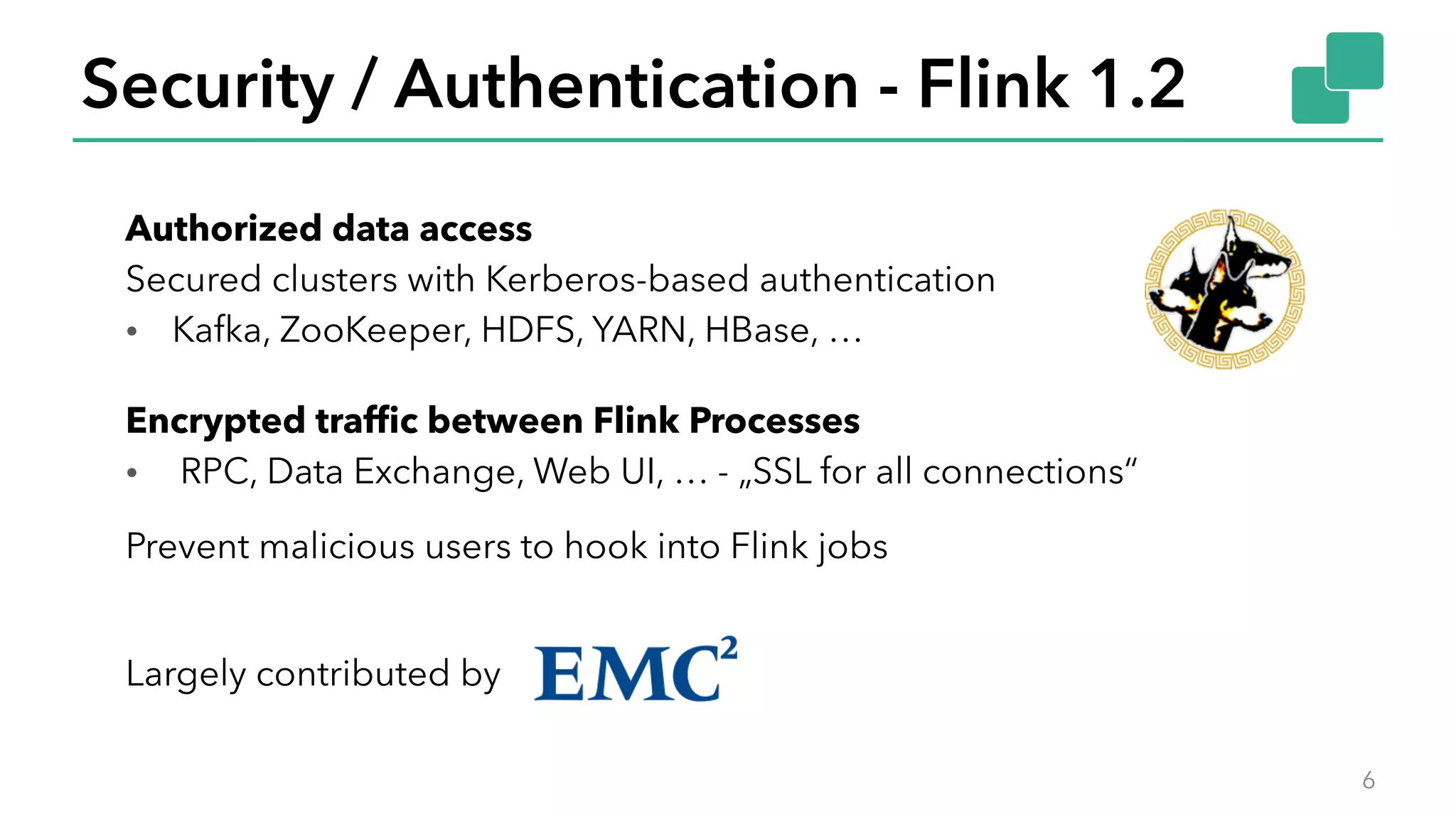 Security / Authentication - Flink 1.2
6
Authorized data access
Secured clusters with Kerberos-based authentication
• Kafka, ZooKeeper, HDFS, YARN, HBase, …
Encrypted traffic between Flink Processes
• RPC, Data Exchange, Web UI, … - „SSL for all connections“
Largely contributed by
Prevent malicious users to hook into Flink jobs
 