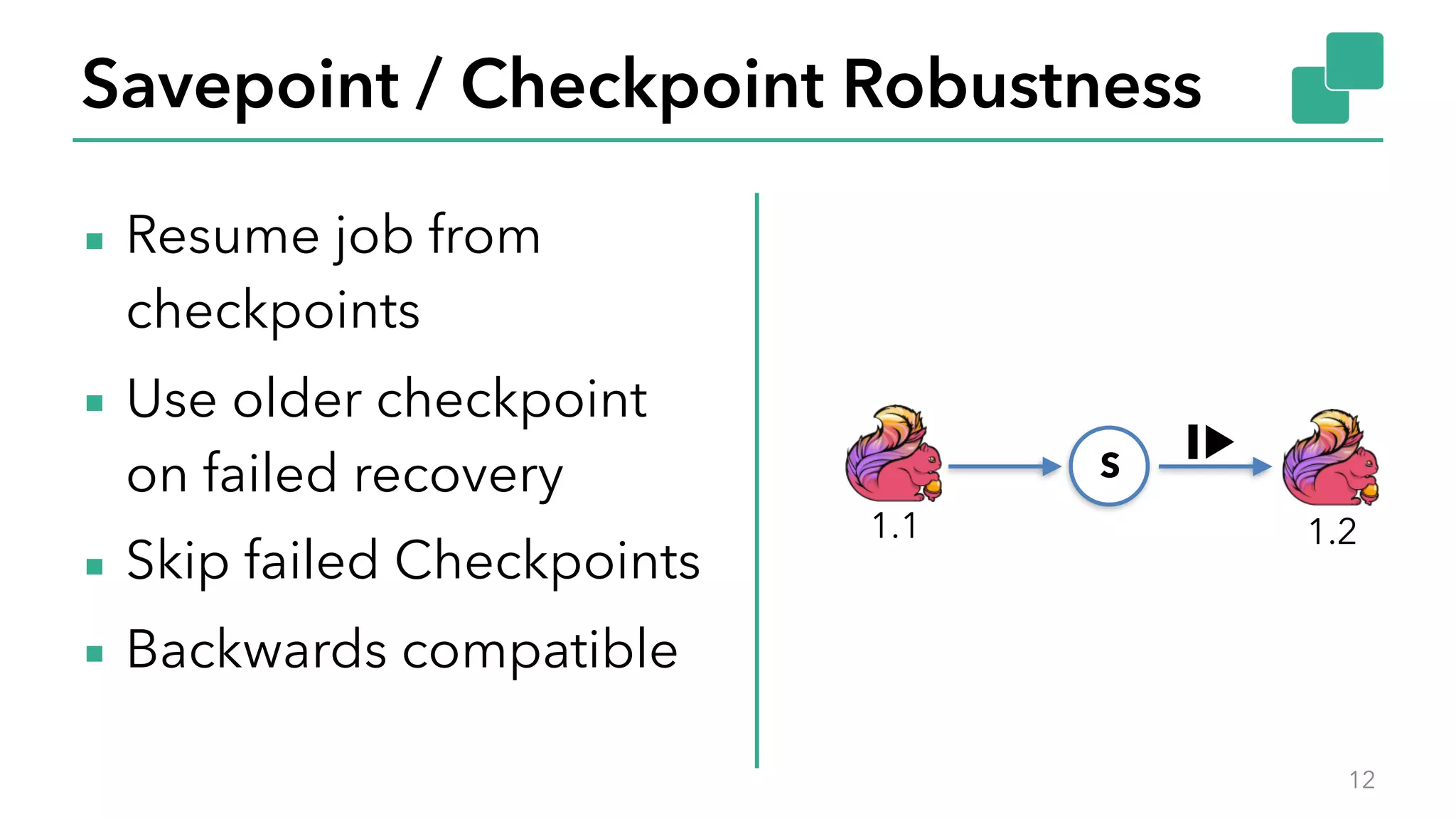 Savepoint / Checkpoint Robustness
▪ Resume job from
checkpoints
▪ Use older checkpoint
on failed recovery
▪ Skip failed Checkpoints
▪ Backwards compatible
12
S
1.1 1.2
 