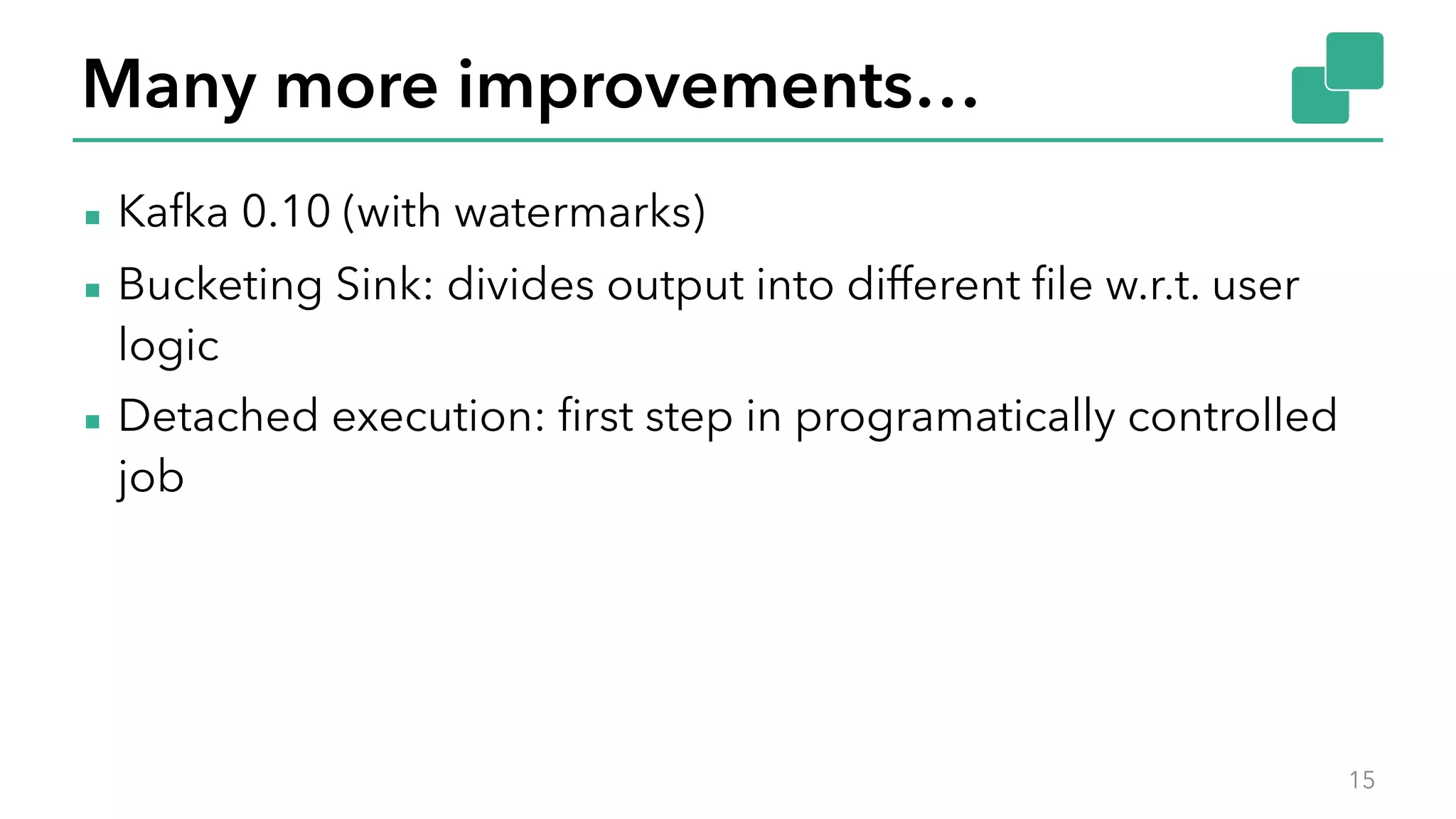 Many more improvements…
▪ Kafka 0.10 (with watermarks)
▪ Bucketing Sink: divides output into different file w.r.t. user
logic
▪ Detached execution: first step in programatically controlled
job
15
 