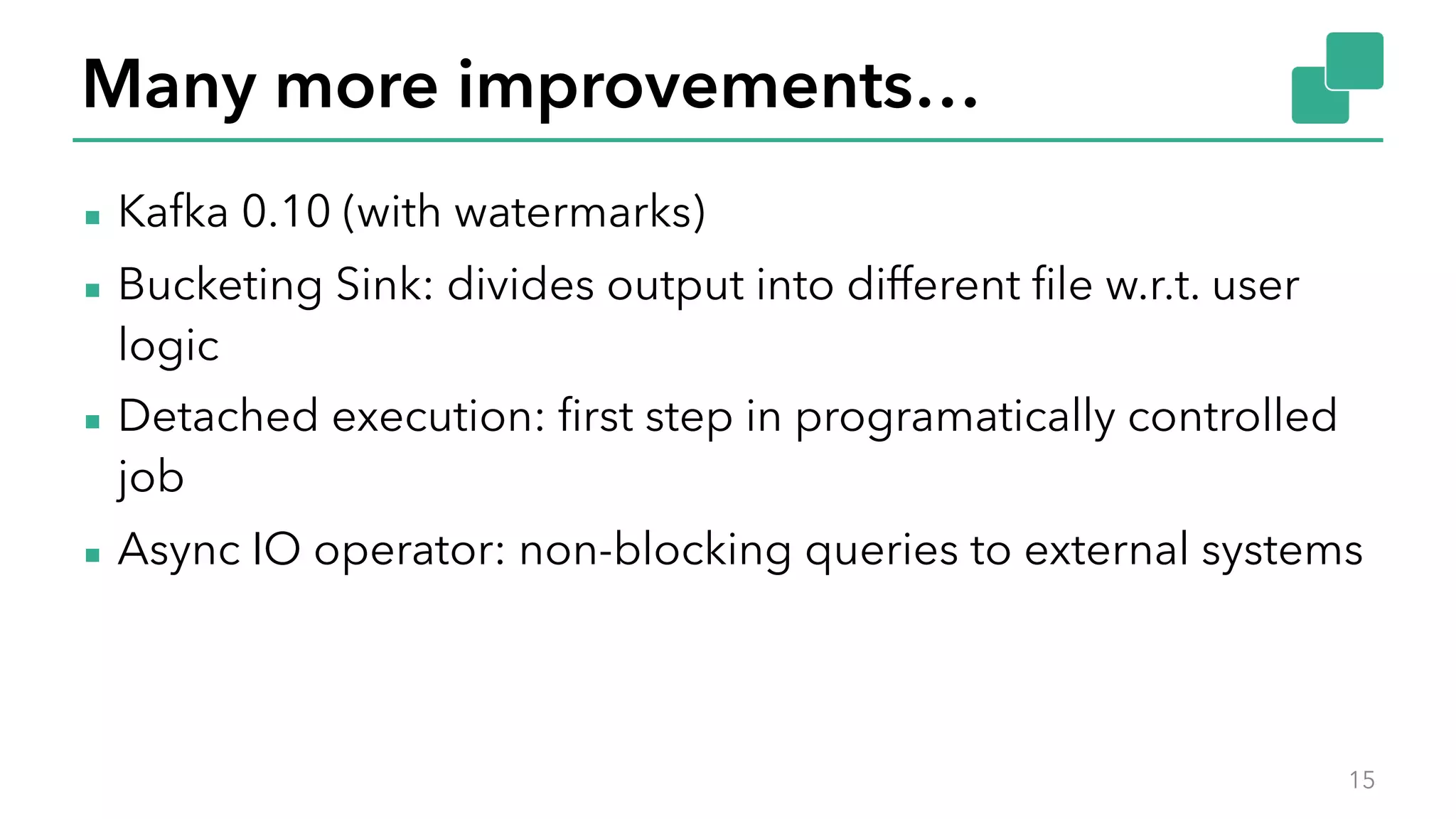 Many more improvements…
▪ Kafka 0.10 (with watermarks)
▪ Bucketing Sink: divides output into different file w.r.t. user
logic
▪ Detached execution: first step in programatically controlled
job
▪ Async IO operator: non-blocking queries to external systems
15
 