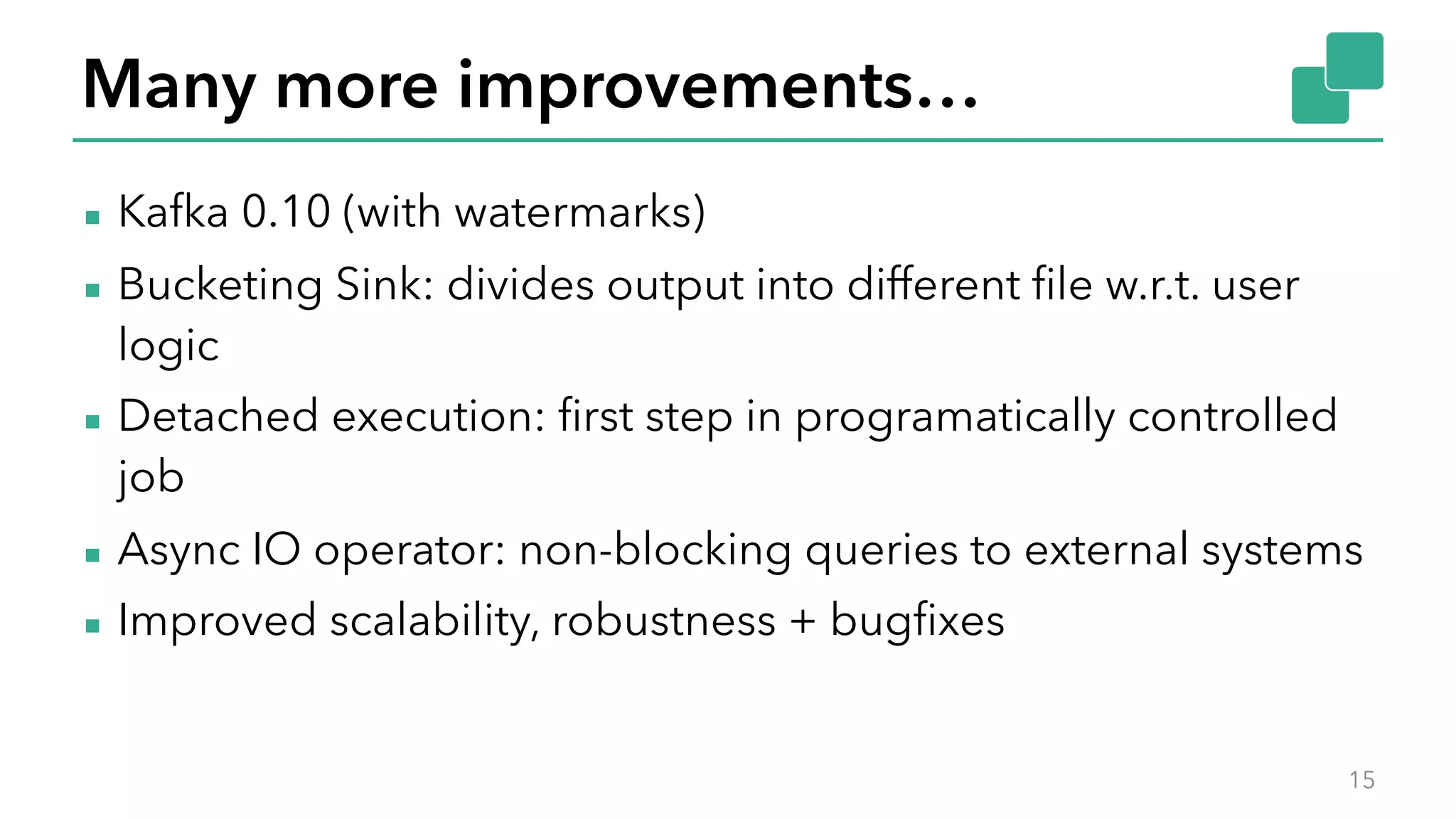 Many more improvements…
▪ Kafka 0.10 (with watermarks)
▪ Bucketing Sink: divides output into different file w.r.t. user
logic
▪ Detached execution: first step in programatically controlled
job
▪ Async IO operator: non-blocking queries to external systems
▪ Improved scalability, robustness + bugfixes
15
 