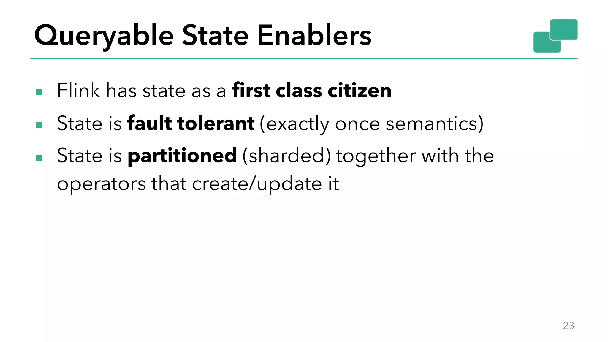 Queryable State Enablers
▪ Flink has state as a first class citizen
▪ State is fault tolerant (exactly once semantics)
▪ State is partitioned (sharded) together with the
operators that create/update it
23
 