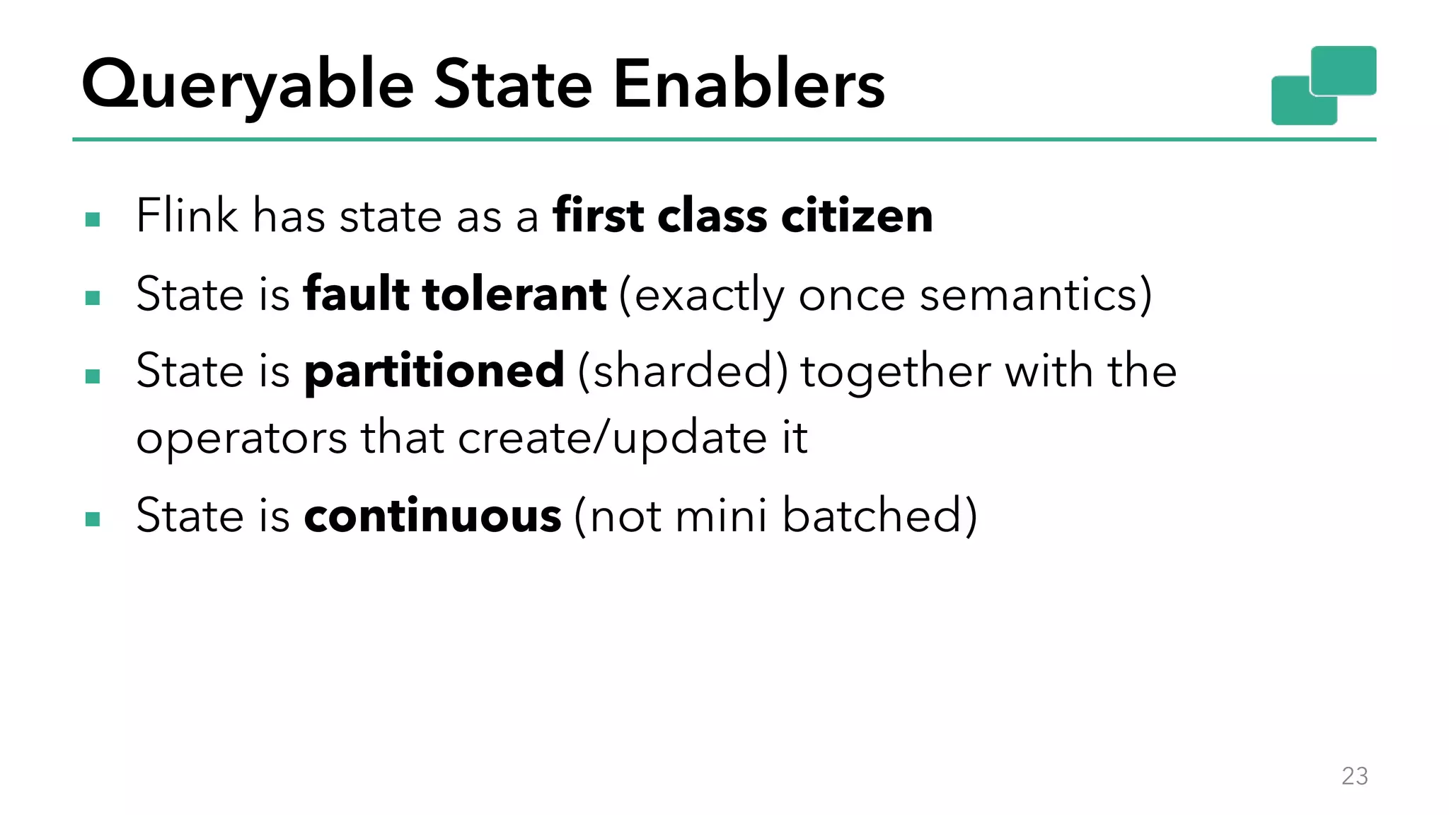 Queryable State Enablers
▪ Flink has state as a first class citizen
▪ State is fault tolerant (exactly once semantics)
▪ State is partitioned (sharded) together with the
operators that create/update it
▪ State is continuous (not mini batched)
23
 
