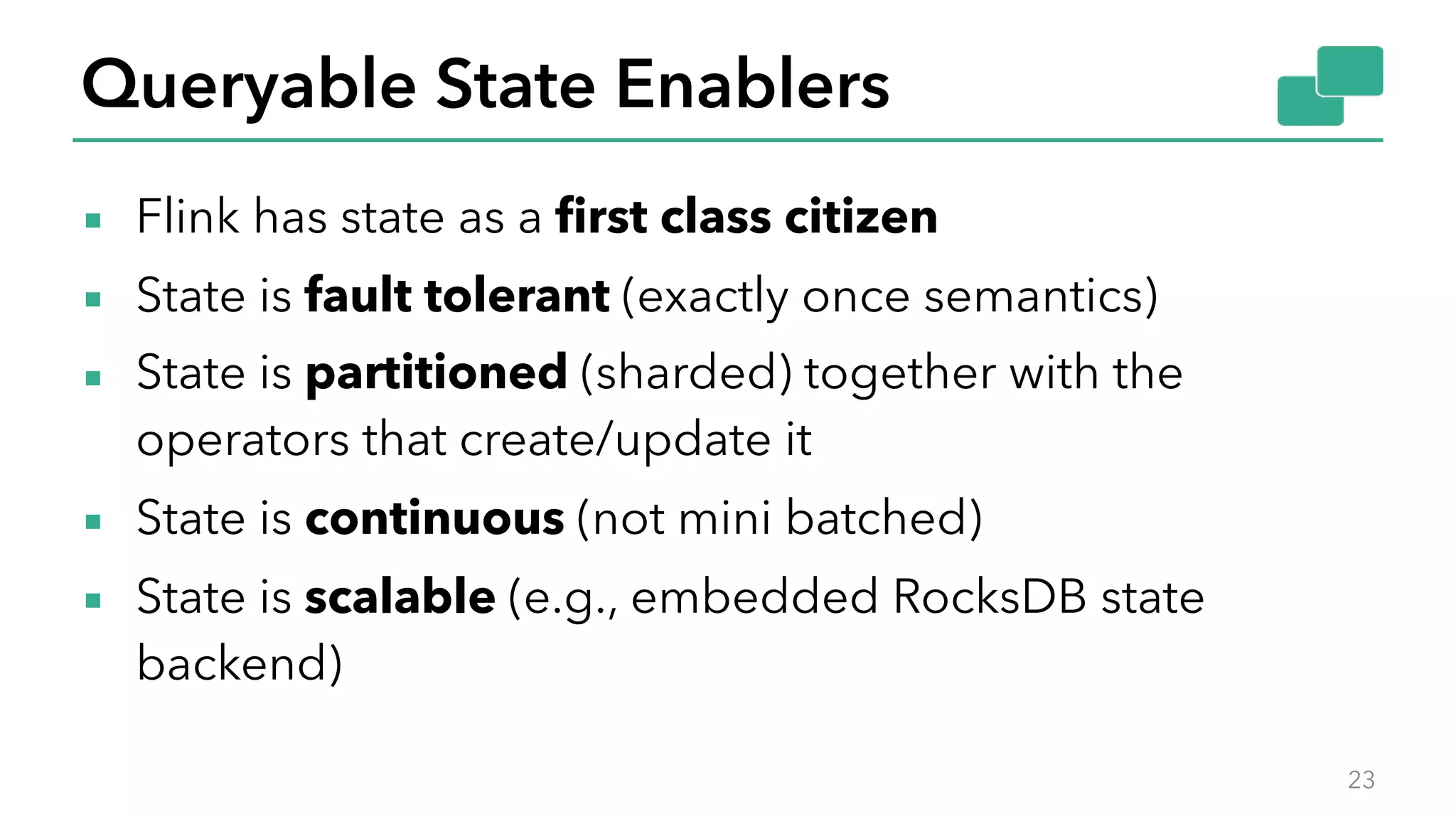 Queryable State Enablers
▪ Flink has state as a first class citizen
▪ State is fault tolerant (exactly once semantics)
▪ State is partitioned (sharded) together with the
operators that create/update it
▪ State is continuous (not mini batched)
▪ State is scalable (e.g., embedded RocksDB state
backend)
23
 
