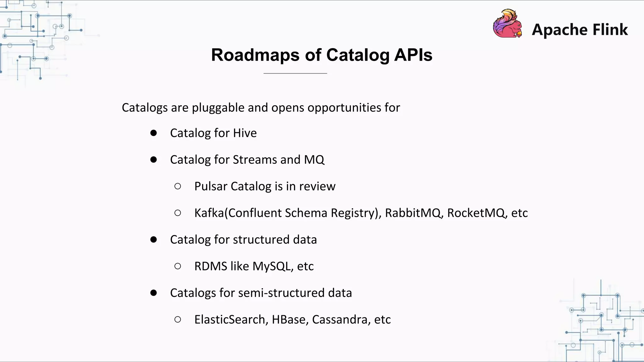 Catalogs are pluggable and opens opportunities for ● Catalog for Hive ● Catalog for Streams and MQ ○ Pulsar Catalog is in review ○ Kafka(Confluent Schema Registry), RabbitMQ, RocketMQ, etc ● Catalog for structured data ○ RDMS like MySQL, etc ● Catalogs for semi-structured data ○ ElasticSearch, HBase, Cassandra, etc Roadmaps of Catalog APIs 
