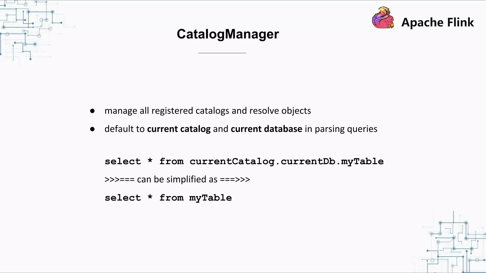 CatalogManager ● manage all registered catalogs and resolve objects ● default to current catalog and current database in parsing queries select * from currentCatalog.currentDb.myTable >>>=== can be simplified as ===>>> select * from myTable 
