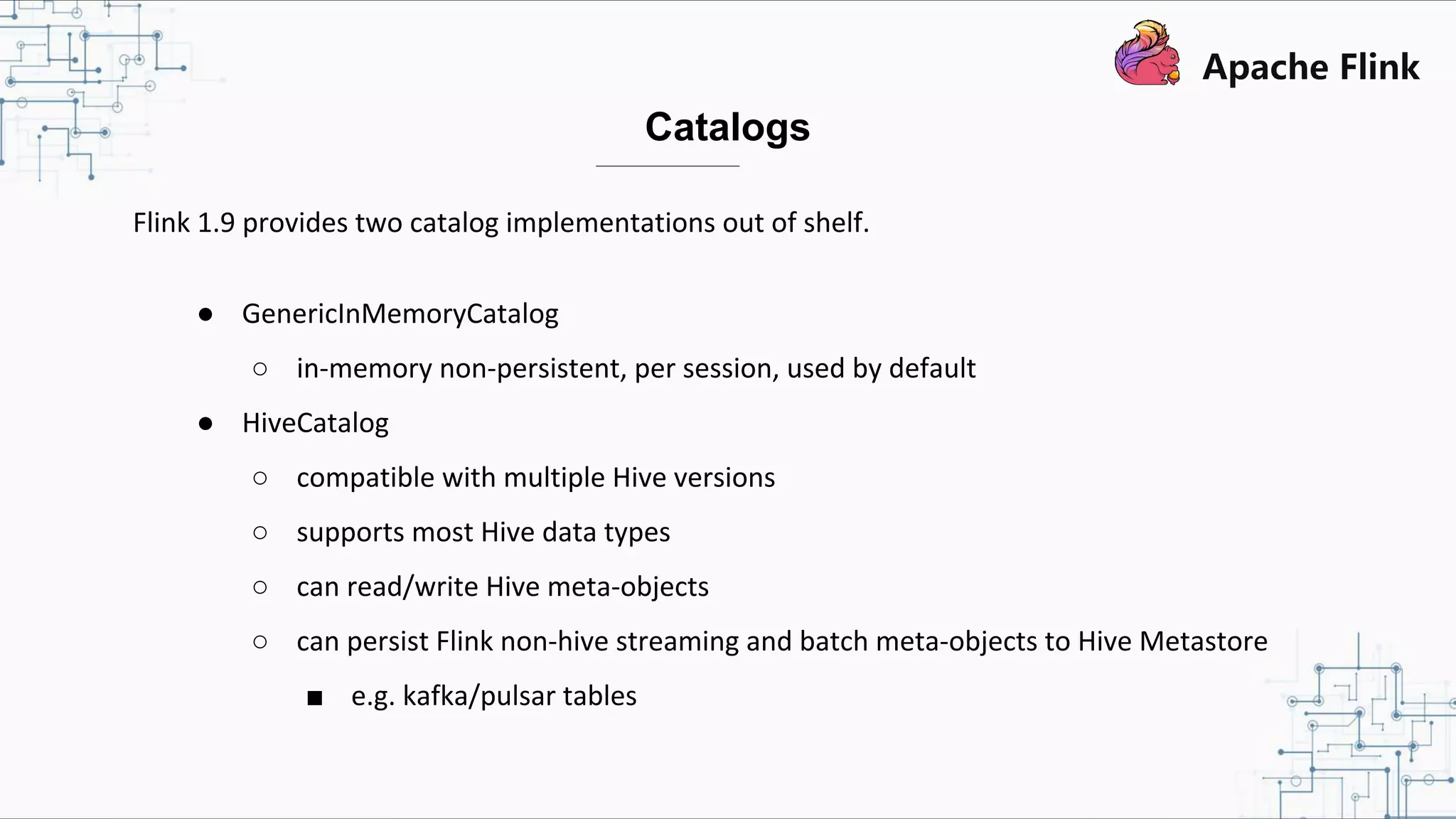 Flink 1.9 provides two catalog implementations out of shelf. ● GenericInMemoryCatalog ○ in-memory non-persistent, per session, used by default ● HiveCatalog ○ compatible with multiple Hive versions ○ supports most Hive data types ○ can read/write Hive meta-objects ○ can persist Flink non-hive streaming and batch meta-objects to Hive Metastore ■ e.g. kafka/pulsar tables Catalogs 